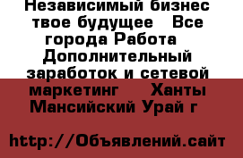 Независимый бизнес-твое будущее - Все города Работа » Дополнительный заработок и сетевой маркетинг   . Ханты-Мансийский,Урай г.
